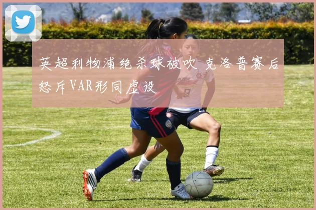英超利物浦绝杀球被吹 克洛普赛后怒斥VAR形同虚设