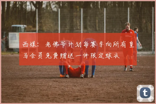 西媒：老佛爷计划每赛季向所有皇马会员免费赠送一件限定球衣
