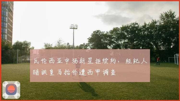 瓦伦西亚中场新星拒续约，经纪人暗讽皇马抬价遭西甲调查