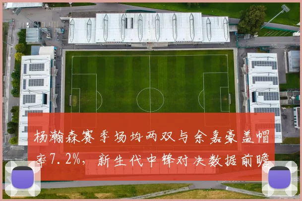 杨瀚森赛季场均两双与余嘉豪盖帽率7.2%，新生代中锋对决数据前瞻