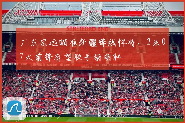 广东宏远瞄准新疆锋线悍将，2米07大前锋有望联手胡明轩