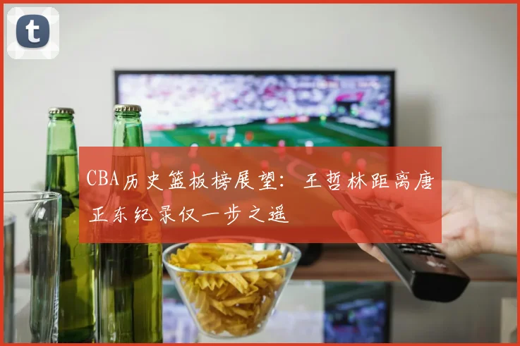 CBA历史篮板榜展望：王哲林距离唐正东纪录仅一步之遥
