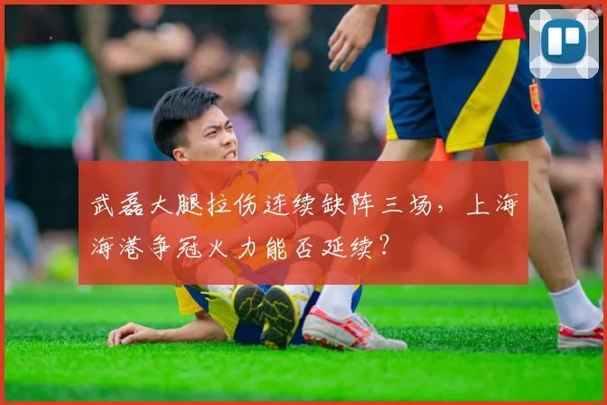 武磊大腿拉伤连续缺阵三场，上海海港争冠火力能否延续？