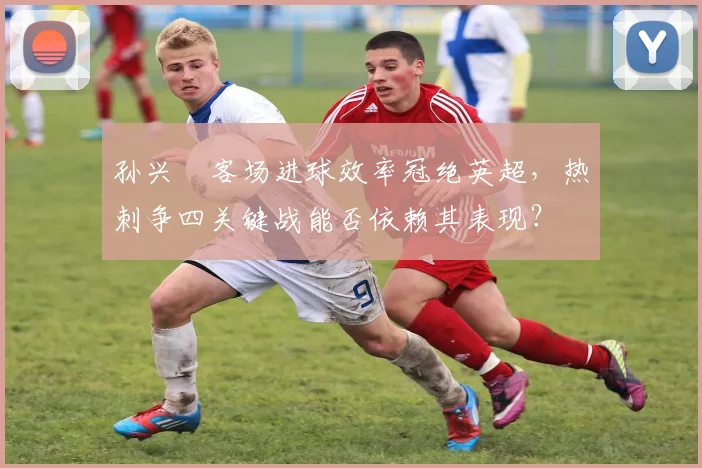 孙兴慜客场进球效率冠绝英超，热刺争四关键战能否依赖其表现？