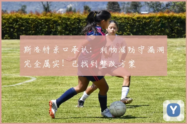 斯洛特亲口承认：利物浦防守漏洞完全属实！已找到整改方案