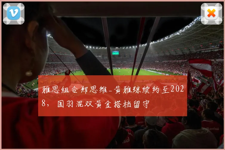 雅思组合郑思维_黄雅琼续约至2028，国羽混双黄金搭档留守